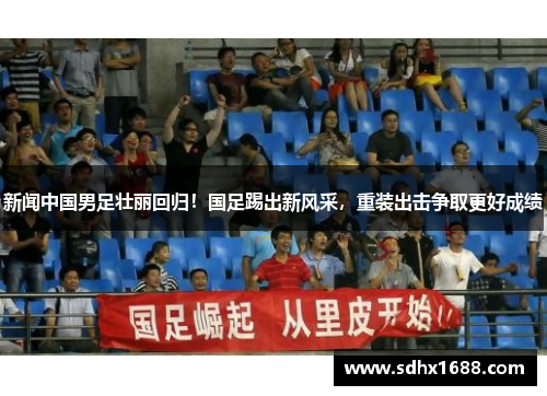 新闻中国男足壮丽回归！国足踢出新风采，重装出击争取更好成绩