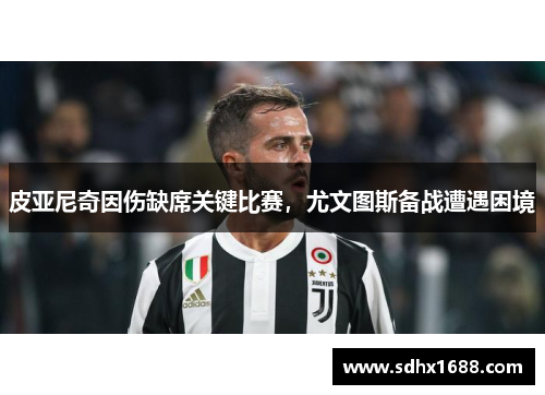 皮亚尼奇因伤缺席关键比赛，尤文图斯备战遭遇困境