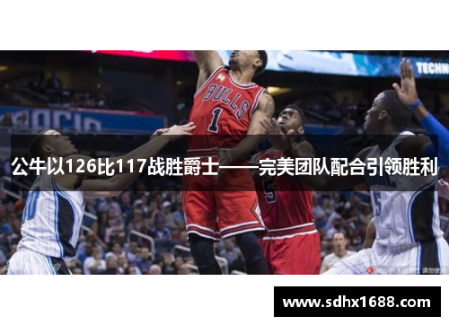 公牛以126比117战胜爵士——完美团队配合引领胜利