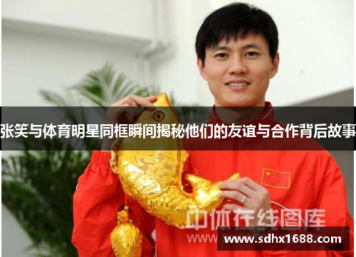 张笑与体育明星同框瞬间揭秘他们的友谊与合作背后故事