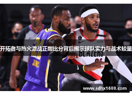 开拓者与热火激战正酣比分背后揭示球队实力与战术较量