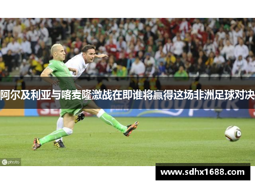 阿尔及利亚与喀麦隆激战在即谁将赢得这场非洲足球对决