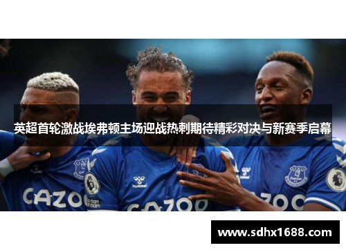 英超首轮激战埃弗顿主场迎战热刺期待精彩对决与新赛季启幕